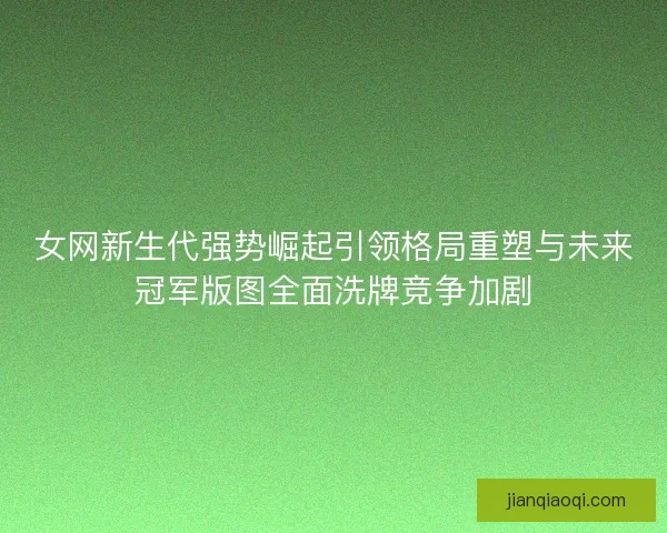 女网新生代强势崛起引领格局重塑与未来冠军版图全面洗牌竞争加剧
